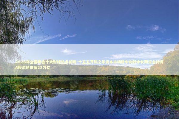 2026年全国两会十大财经热点前瞻-十五五开局之年资本市场稳中向好中长期资金持有A股流通市值23万亿 2026年全国两会十大财经热点前瞻-十五五开局之年资本市场稳中向好中长期资金持有A股流通市值23万亿 新闻