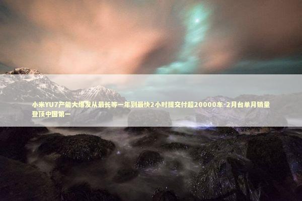 小米YU7产能大爆发从最长等一年到最快2小时提交付超20000车-2月台单月销量登顶中国第一 小米YU7产能大爆发从最长等一年到最快2小时提交付超20000车-2月台单月销量登顶中国第一 新闻