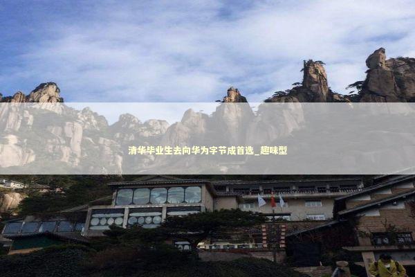 清华毕业生去向华为字节成首选_趣味型 新闻