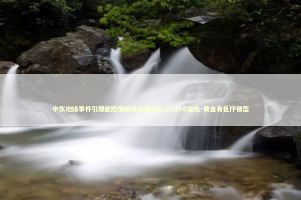 中东地缘事件引爆避险情绪现货黄金站上5400美元-黄金有色抒情型 新闻