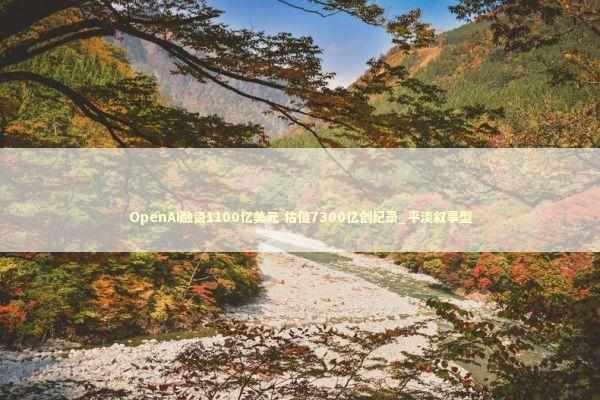 OpenAI融资1100亿美元 估值7300亿创纪录_平淡叙事型 新闻