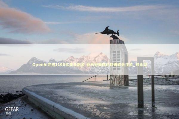 OpenAI完成1100亿美元融资 亚马逊英伟达软银联合注资_对比型 OpenAI完成1100亿美元融资 亚马逊英伟达软银联合注资_对比型 新闻