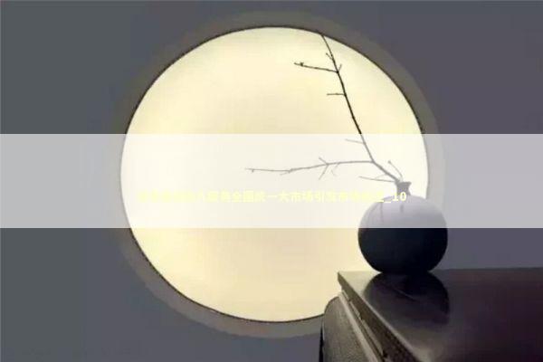 纵深推进融入服务全国统一大市场引发市场关注_10 纵深推进融入服务全国统一大市场引发市场关注_10 新闻