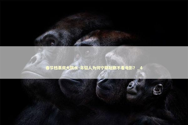 春节档票房大跳水-年轻人为何宁刷短剧不看电影？_4 新闻