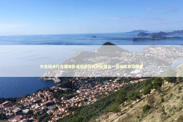 外卖骑手行业藏龙卧虎从退伍兵到全国五一劳动奖章获得者 新闻